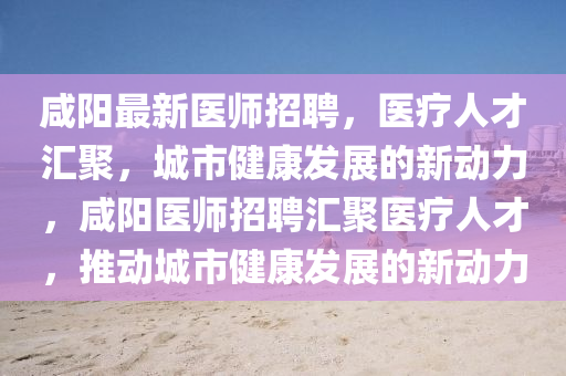咸陽(yáng)最新醫(yī)師招聘，醫(yī)療人才匯聚，城市健康發(fā)展的新動(dòng)力，咸陽(yáng)醫(yī)師招聘匯聚醫(yī)療人才，推動(dòng)城市健康發(fā)展的新動(dòng)力