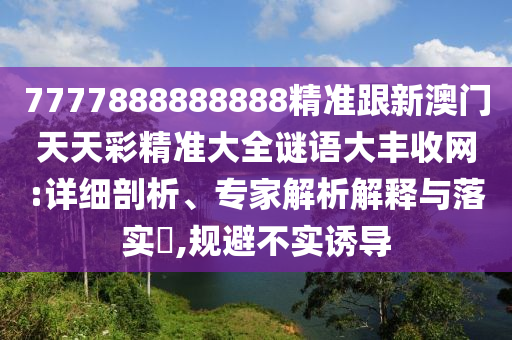 7777888888888精準(zhǔn)跟新澳門天天彩精準(zhǔn)大全謎語(yǔ)大豐收網(wǎng):詳細(xì)剖析、專家解析解釋與落實(shí)?,規(guī)避不實(shí)誘導(dǎo)