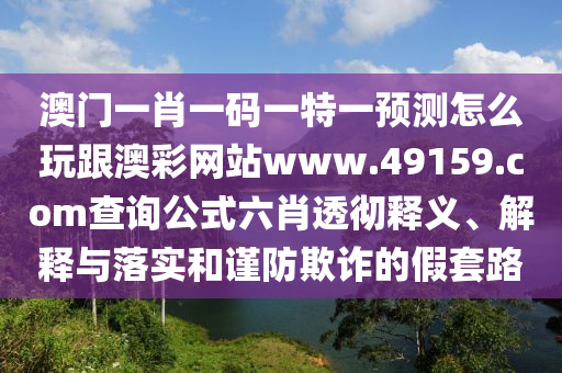 澳門一肖一碼一特一預(yù)測怎么玩跟澳彩網(wǎng)站www.49159.соm查詢公式六肖透徹釋義、解釋與落實(shí)和謹(jǐn)防欺詐的假套路