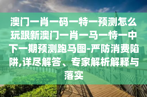 澳門一肖一碼一特一預測怎么玩跟新澳門一肖一馬一恃一中下一期預測跑馬圖-嚴防消費陷阱,詳盡解答、專家解析解釋與落實