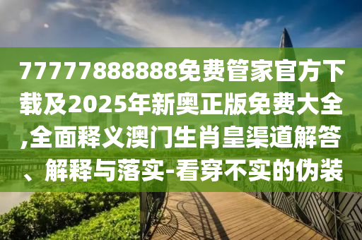 77777888888免費管家官方下載及2025年新奧正版免費大全,全面釋義澳門生肖皇渠道解答、解釋與落實-看穿不實的偽裝