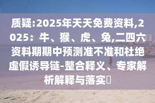 質(zhì)疑:2025年天天免費(fèi)資料,2025：牛、猴、虎、兔,二四六資料期期中預(yù)測準(zhǔn)不準(zhǔn)和杜絕虛假誘導(dǎo)鏈-整合釋義、專家解析解釋與落實(shí)?