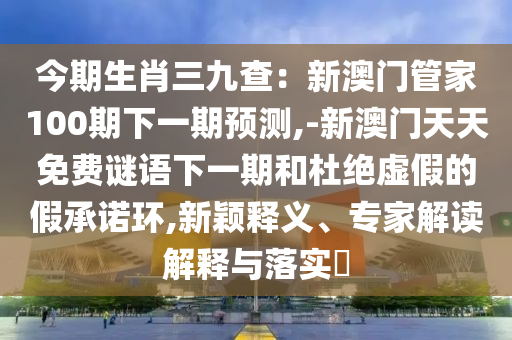 今期生肖三九查：新澳門管家100期下一期預(yù)測,-新澳門天天免費(fèi)謎語下一期和杜絕虛假的假承諾環(huán),新穎釋義、專家解讀解釋與落實(shí)?