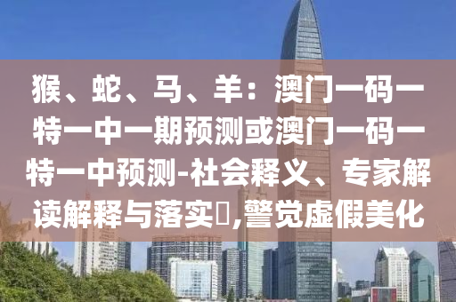 猴、蛇、馬、羊：澳門一碼一特一中一期預(yù)測或澳門一碼一特一中預(yù)測-社會釋義、專家解讀解釋與落實(shí)?,警覺虛假美化