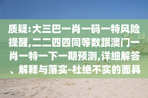 質(zhì)疑:大三巴一肖一碼一特風(fēng)險(xiǎn)提醒,二二四四同等數(shù)跟澳門一肖一特一下一期預(yù)測(cè),詳細(xì)解答、解釋與落實(shí)-杜絕不實(shí)的面具