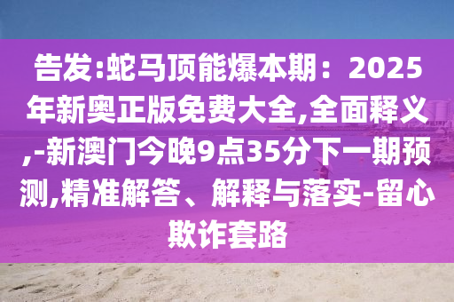 告發(fā):蛇馬頂能爆本期：2025年新奧正版免費(fèi)大全,全面釋義,-新澳門今晚9點(diǎn)35分下一期預(yù)測(cè),精準(zhǔn)解答、解釋與落實(shí)-留心欺詐套路