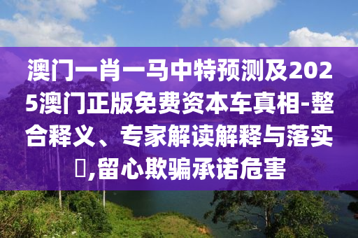 澳門一肖一馬中特預測及2025澳門正版免費資本車真相-整合釋義、專家解讀解釋與落實?,留心欺騙承諾危害