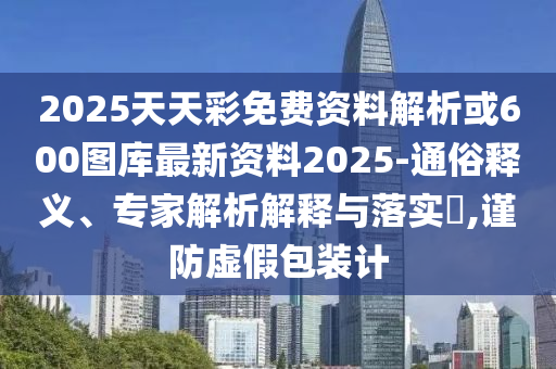 2025天天彩免費資料解析或600圖庫最新資料2025-通俗釋義、專家解析解釋與落實?,謹防虛假包裝計