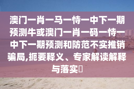 澳門一肖一馬一恃一中下一期預測?；虬拈T一肖一碼一恃一中下一期預測和防范不實推銷騙局,扼要釋義、專家解讀解釋與落實?