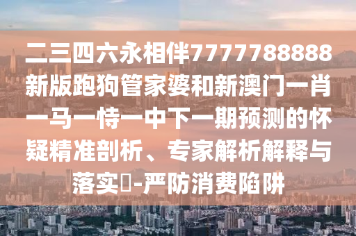 二三四六永相伴7777788888新版跑狗管家婆和新澳門一肖一馬一恃一中下一期預(yù)測(cè)的懷疑精準(zhǔn)剖析、專家解析解釋與落實(shí)?-嚴(yán)防消費(fèi)陷阱