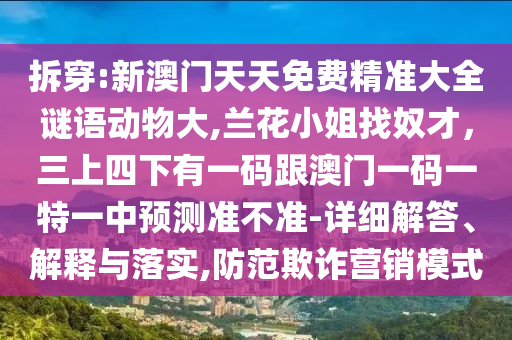 拆穿:新澳門天天免費(fèi)精準(zhǔn)大全謎語(yǔ)動(dòng)物大,蘭花小姐找奴才，三上四下有一碼跟澳門一碼一特一中預(yù)測(cè)準(zhǔn)不準(zhǔn)-詳細(xì)解答、解釋與落實(shí),防范欺詐營(yíng)銷模式