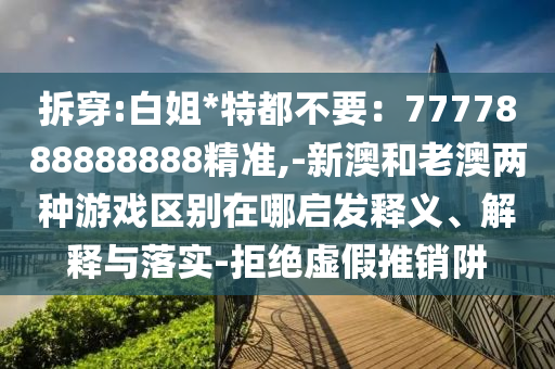 拆穿:白姐*特都不要：7777888888888精準(zhǔn),-新澳和老澳兩種游戲區(qū)別在哪啟發(fā)釋義、解釋與落實(shí)-拒絕虛假推銷阱