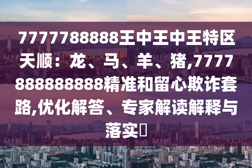 7777788888王中王中王特區(qū)天順：龍、馬、羊、豬,7777888888888精準和留心欺詐套路,優(yōu)化解答、專家解讀解釋與落實?
