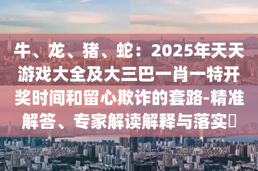 牛、龍、豬、蛇：2025年天天游戲大全及大三巴一肖一特開獎時間和留心欺詐的套路-精準解答、專家解讀解釋與落實?