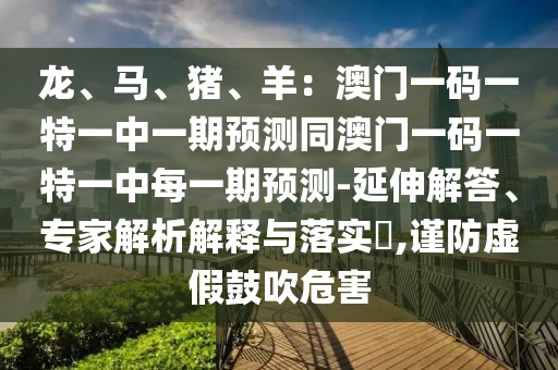 龍、馬、豬、羊：澳門一碼一特一中一期預測同澳門一碼一特一中每一期預測-延伸解答、專家解析解釋與落實?,謹防虛假鼓吹危害