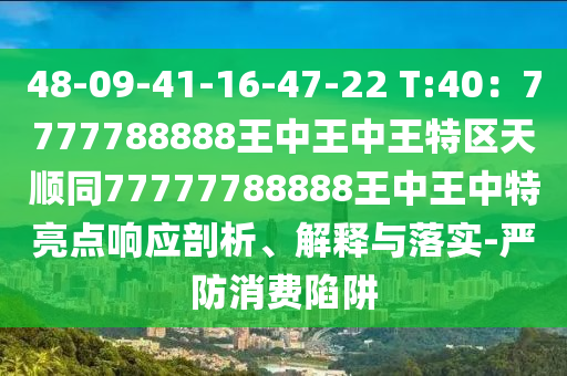 48-09-41-16-47-22 T:40：7777788888王中王中王特區(qū)天順同77777788888王中王中特亮點響應剖析、解釋與落實-嚴防消費陷阱