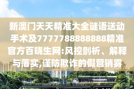 新澳門天天精準(zhǔn)大全謎語(yǔ)送動(dòng)手術(shù)及7777788888888精準(zhǔn)官方百曉生網(wǎng):風(fēng)控剖析、解釋與落實(shí),謹(jǐn)防欺詐的假營(yíng)銷霧