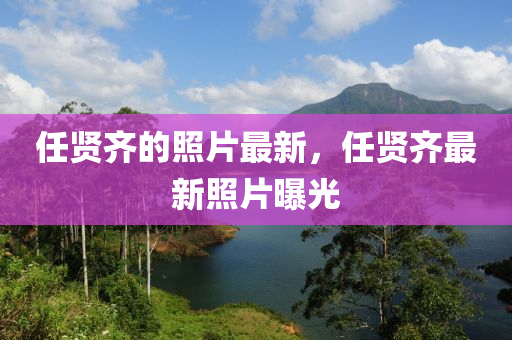 任賢齊的照片最新，任賢齊最新照片曝光