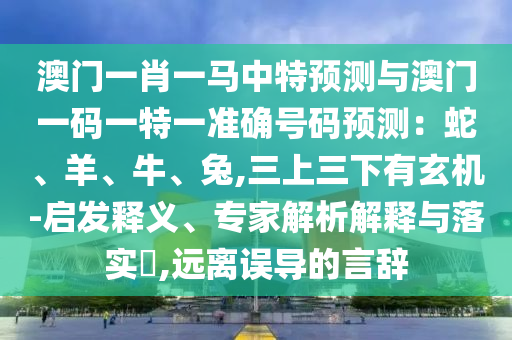 澳門一肖一馬中特預(yù)測(cè)與澳門一碼一特一準(zhǔn)確號(hào)碼預(yù)測(cè)：蛇、羊、牛、兔,三上三下有玄機(jī)-啟發(fā)釋義、專家解析解釋與落實(shí)?,遠(yuǎn)離誤導(dǎo)的言辭