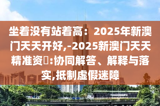 坐著沒有站著高：2025年新澳門天天開好,-2025新澳門天天精準(zhǔn)資枓:協(xié)同解答、解釋與落實(shí),抵制虛假迷障