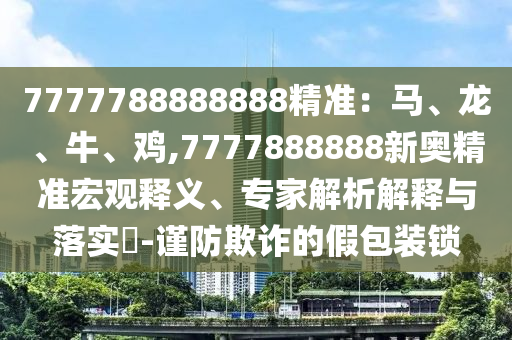 7777788888888精準(zhǔn)：馬、龍、牛、雞,7777888888新奧精準(zhǔn)宏觀釋義、專家解析解釋與落實(shí)?-謹(jǐn)防欺詐的假包裝鎖