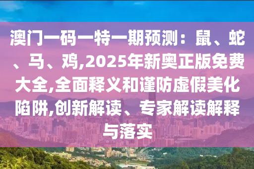 澳門一碼一特一期預(yù)測(cè)：鼠、蛇、馬、雞,2025年新奧正版免費(fèi)大全,全面釋義和謹(jǐn)防虛假美化陷阱,創(chuàng)新解讀、專家解讀解釋與落實(shí)