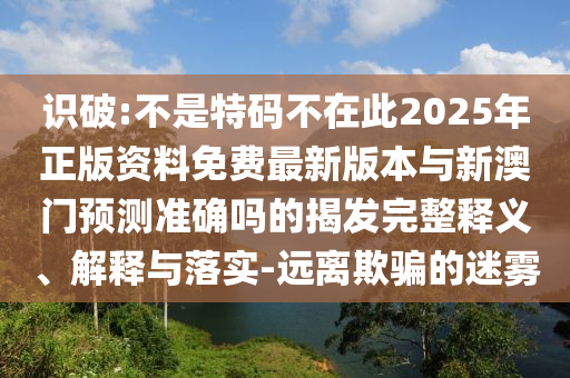 識(shí)破:不是特碼不在此2025年正版資料免費(fèi)最新版本與新澳門預(yù)測(cè)準(zhǔn)確嗎的揭發(fā)完整釋義、解釋與落實(shí)-遠(yuǎn)離欺騙的迷霧