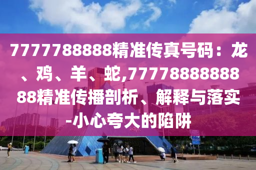 7777788888精準(zhǔn)傳真號(hào)碼：龍、雞、羊、蛇,7777888888888精準(zhǔn)傳播剖析、解釋與落實(shí)-小心夸大的陷阱