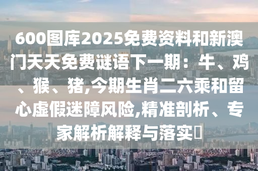 600圖庫2025免費(fèi)資料和新澳門天天免費(fèi)謎語下一期：牛、雞、猴、豬,今期生肖二六乘和留心虛假迷障風(fēng)險(xiǎn),精準(zhǔn)剖析、專家解析解釋與落實(shí)?
