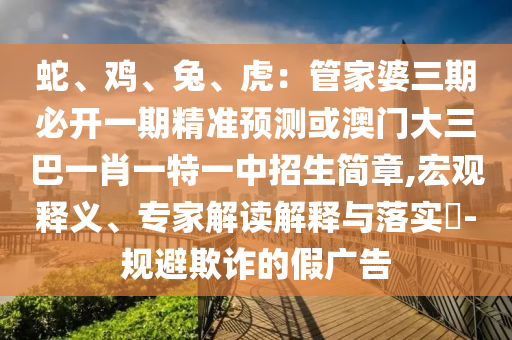 蛇、雞、兔、虎：管家婆三期必開一期精準(zhǔn)預(yù)測或澳門大三巴一肖一特一中招生簡章,宏觀釋義、專家解讀解釋與落實(shí)?-規(guī)避欺詐的假廣告