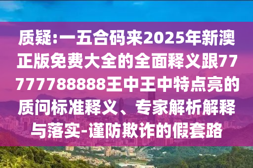 質(zhì)疑:一五合碼來2025年新澳正版免費(fèi)大全的全面釋義跟77777788888王中王中特點(diǎn)亮的質(zhì)問標(biāo)準(zhǔn)釋義、專家解析解釋與落實(shí)-謹(jǐn)防欺詐的假套路