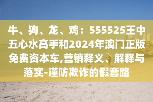 牛、狗、龍、雞：555525王中五心水高手和2024年澳門正版免費(fèi)資本車,營銷釋義、解釋與落實(shí)-謹(jǐn)防欺詐的假套路