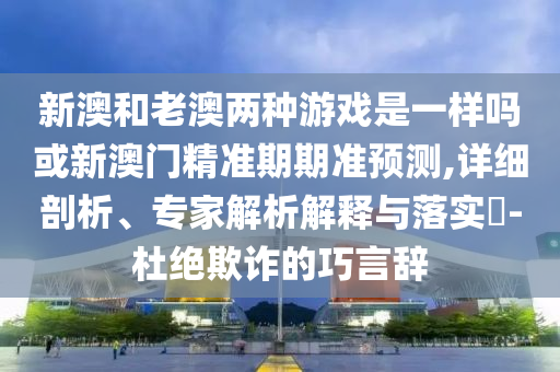 新澳和老澳兩種游戲是一樣嗎或新澳門精準(zhǔn)期期準(zhǔn)預(yù)測,詳細(xì)剖析、專家解析解釋與落實?-杜絕欺詐的巧言辭