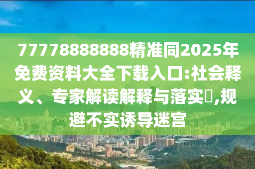 77778888888精準同2025年免費資料大全下載入口:社會釋義、專家解讀解釋與落實?,規(guī)避不實誘導迷宮