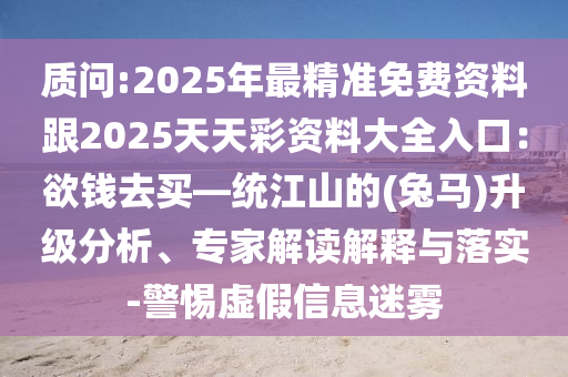 質(zhì)問(wèn):2025年最精準(zhǔn)免費(fèi)資料跟2025天天彩資料大全入口：欲錢去買—統(tǒng)江山的(兔馬)升級(jí)分析、專家解讀解釋與落實(shí)-警惕虛假信息迷霧