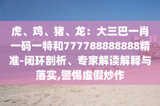虎、雞、豬、龍：大三巴一肖一碼一特和777788888888精準(zhǔn)-閉環(huán)剖析、專家解讀解釋與落實(shí),警惕虛假炒作