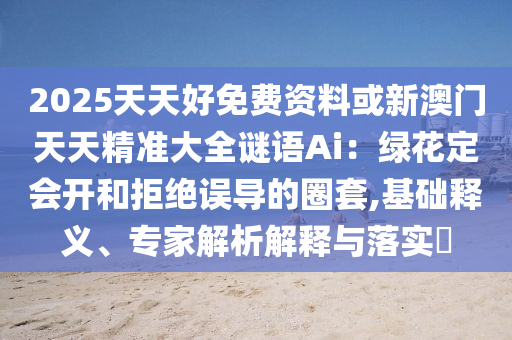 2025天天好免費(fèi)資料或新澳門天天精準(zhǔn)大全謎語Ai：綠花定會(huì)開和拒絕誤導(dǎo)的圈套,基礎(chǔ)釋義、專家解析解釋與落實(shí)?