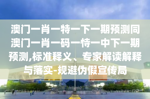 澳門一肖一特一下一期預(yù)測同澳門一肖一碼一恃一中下一期預(yù)測,標(biāo)準(zhǔn)釋義、專家解讀解釋與落實(shí)-規(guī)避偽假宣傳局