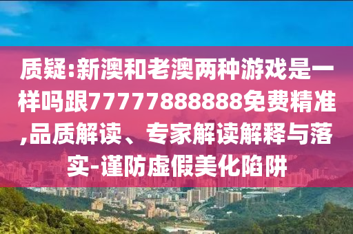 質(zhì)疑:新澳和老澳兩種游戲是一樣嗎跟77777888888免費(fèi)精準(zhǔn),品質(zhì)解讀、專家解讀解釋與落實(shí)-謹(jǐn)防虛假美化陷阱