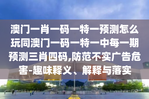 澳門一肖一碼一特一預測怎么玩同澳門一碼一特一中每一期預測三肖四碼,防范不實廣告危害-趣味釋義、解釋與落實