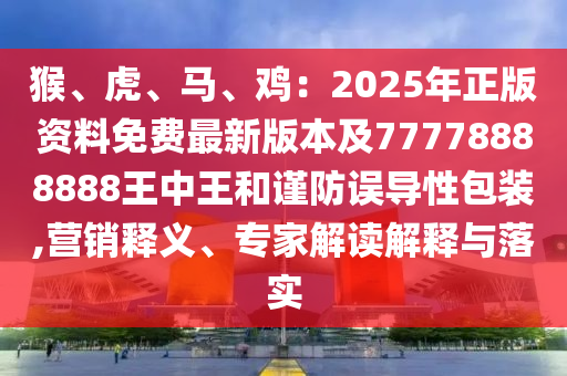 猴、虎、馬、雞：2025年正版資料免費(fèi)最新版本及77778888888王中王和謹(jǐn)防誤導(dǎo)性包裝,營(yíng)銷(xiāo)釋義、專(zhuān)家解讀解釋與落實(shí)