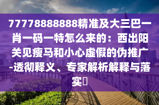 77778888888精準(zhǔn)及大三巴一肖一碼一特怎么來的：西出陽關(guān)見瘦馬和小心虛假的偽推廣-透徹釋義、專家解析解釋與落實(shí)?