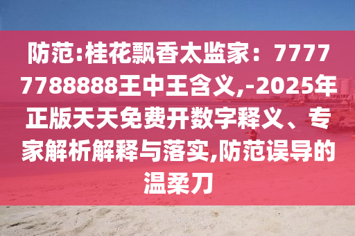 防范:桂花飄香太監(jiān)家：77777788888王中王含義,-2025年正版天天免費(fèi)開(kāi)數(shù)字釋義、專家解析解釋與落實(shí),防范誤導(dǎo)的溫柔刀