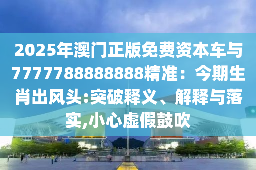 2025年澳門(mén)正版免費(fèi)資本車(chē)與7777788888888精準(zhǔn)：今期生肖出風(fēng)頭:突破釋義、解釋與落實(shí),小心虛假鼓吹