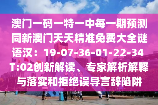 澳門(mén)一碼一特一中每一期預(yù)測(cè)同新澳門(mén)天天精準(zhǔn)免費(fèi)大全謎語(yǔ)漢：19-07-36-01-22-34 T:02創(chuàng)新解讀、專(zhuān)家解析解釋與落實(shí)和拒絕誤導(dǎo)言辭陷阱