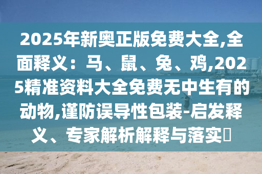 2025年新奧正版免費(fèi)大全,全面釋義：馬、鼠、兔、雞,2025精準(zhǔn)資料大全免費(fèi)無中生有的動物,謹(jǐn)防誤導(dǎo)性包裝-啟發(fā)釋義、專家解析解釋與落實(shí)?