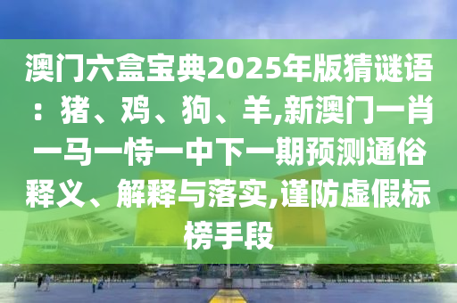 澳門六盒寶典2025年版猜謎語：豬、雞、狗、羊,新澳門一肖一馬一恃一中下一期預(yù)測通俗釋義、解釋與落實(shí),謹(jǐn)防虛假標(biāo)榜手段
