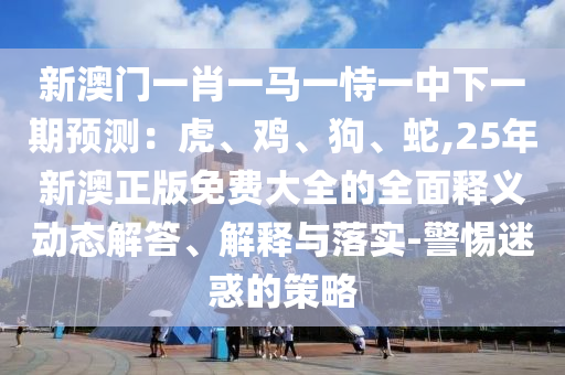 新澳門一肖一馬一恃一中下一期預(yù)測：虎、雞、狗、蛇,25年新澳正版免費(fèi)大全的全面釋義動態(tài)解答、解釋與落實(shí)-警惕迷惑的策略