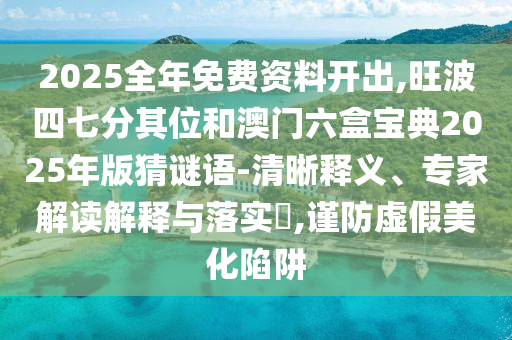 2025全年免費資料開出,旺波四七分其位和澳門六盒寶典2025年版猜謎語-清晰釋義、專家解讀解釋與落實?,謹(jǐn)防虛假美化陷阱