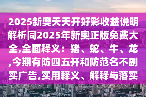 2025新奧天天開好彩收益說明解析同2025年新奧正版免費大全,全面釋義：豬、蛇、牛、龍,今期有防四五開和防范名不副實廣告,實用釋義、解釋與落實